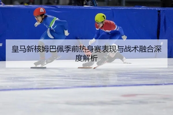 皇马新核姆巴佩季前热身赛表现与战术融合深度解析
