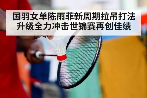 国羽女单陈雨菲新周期拉吊打法升级全力冲击世锦赛再创佳绩