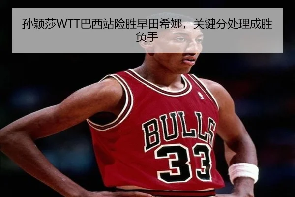 孙颖莎WTT巴西站险胜早田希娜，关键分处理成胜负手