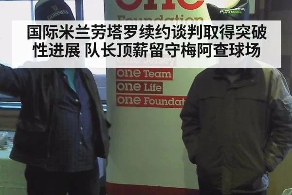 国际米兰劳塔罗续约谈判取得突破性进展 队长顶薪留守梅阿查球场
